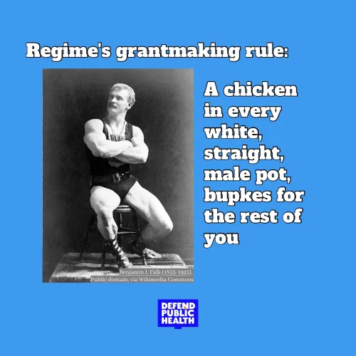 Photo of an old timey white guy that says regime's grantmakign rule a chicken in every white, straight male pot, bupkes for the rest of you" with the defend public health logo